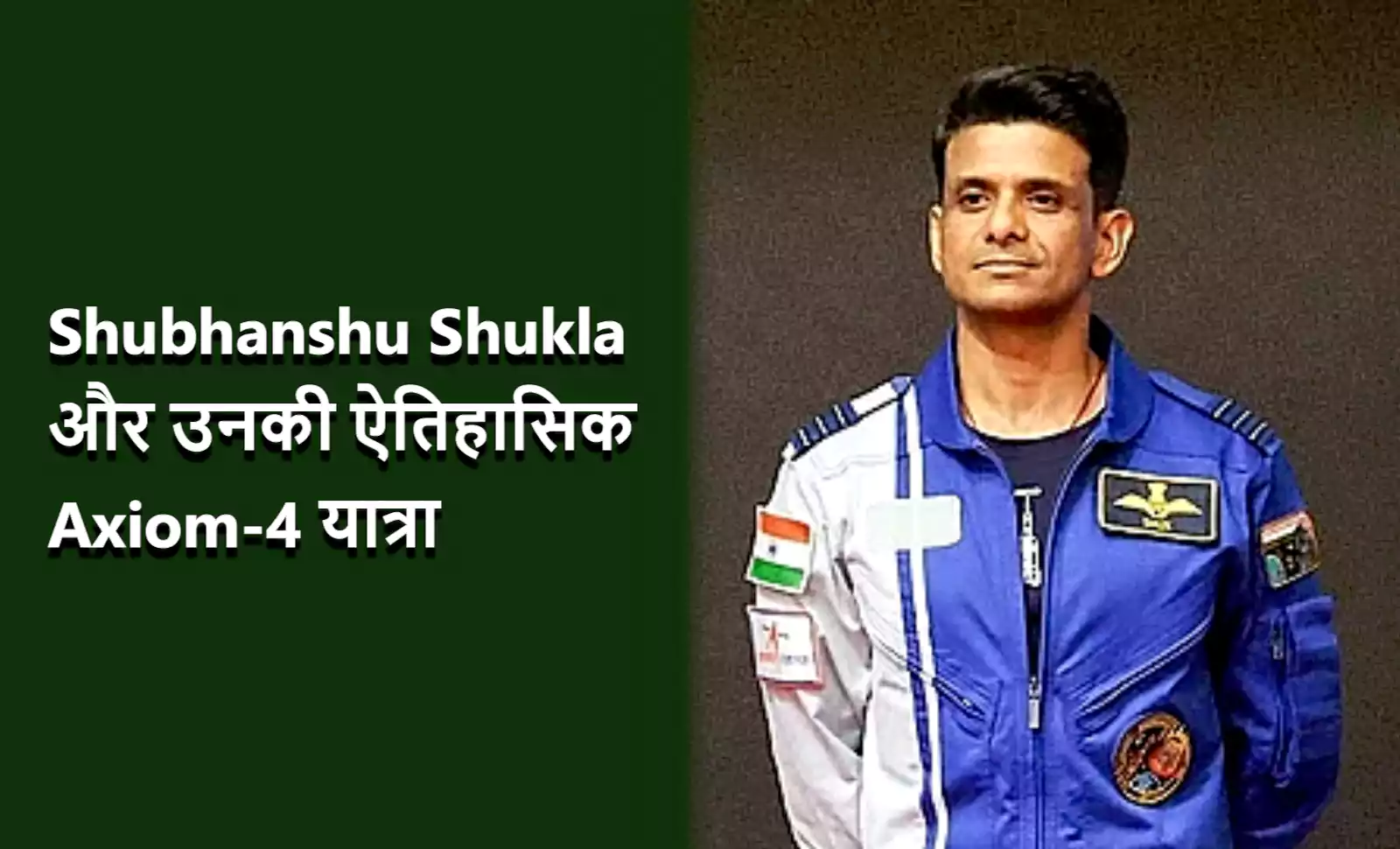 यह भारतीय वायुसेना के ग्रुप कैप्टन शुभ्रांशु शुक्ला की एक तस्वीर है, जो भारत के अगले अंतरिक्ष यात्री बनने जा रहे हैं। वह नीले और सफेद रंग की एक अंतरिक्ष सूट जैसी जैकेट पहने हुए हैं, जिस पर भारतीय ध्वज का पैच लगा है। उनके चेहरे पर शांति और आत्मविश्वास का भाव है, और वह हल्के भूरे रंग की पृष्ठभूमि के सामने खड़े हैं। तस्वीर में बाईं ओर एक हरे रंग का बॉक्स है, जिसमें सफेद अक्षरों में लिखा है "Shubhanshu Shukla और उनकी ऐतिहासिक Axiom-4 यात्रा"।